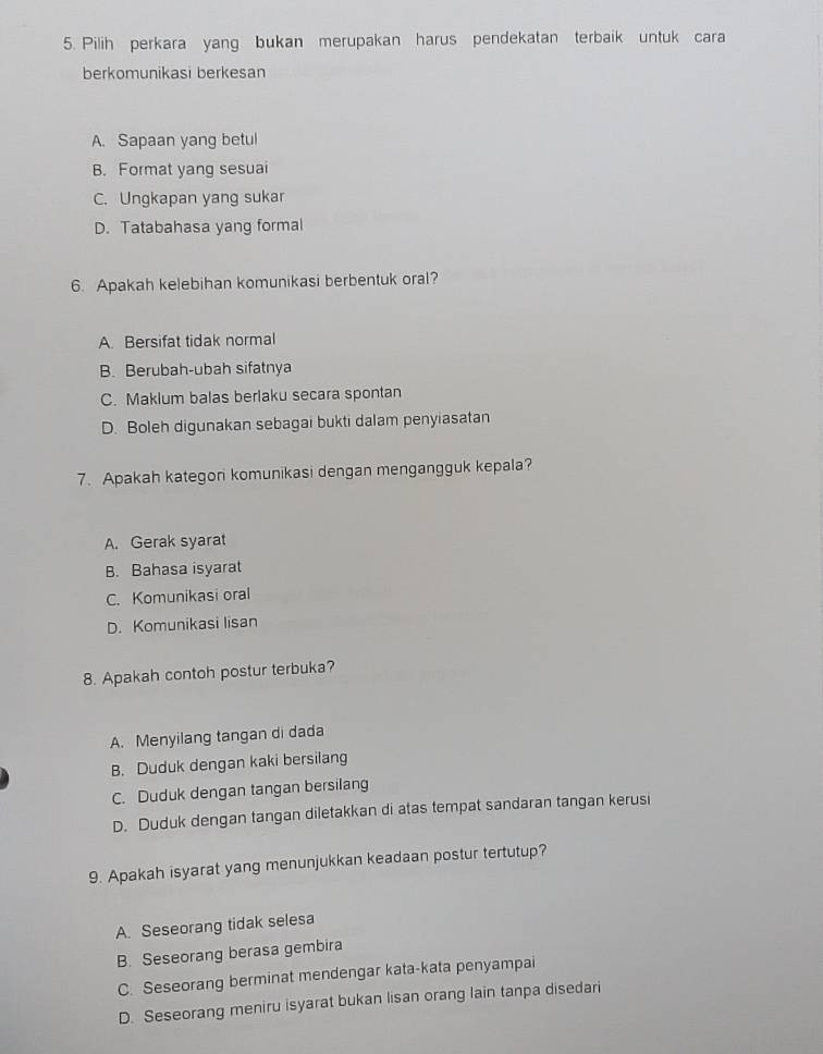 Pilih perkara yang bukan merupakan harus pendekatan terbaik untuk cara
berkomunikasi berkesan
A. Sapaan yang betul
B. Format yang sesuai
C. Ungkapan yang sukar
D. Tatabahasa yang formal
6. Apakah kelebihan komunikasi berbentuk oral?
A. Bersifat tidak normal
B. Berubah-ubah sifatnya
C. Maklum balas berlaku secara spontan
D. Boleh digunakan sebagai bukti dalam penyiasatan
7. Apakah kategon komunikasi dengan mengangguk kepala?
A. Gerak syarat
B. Bahasa isyarat
C. Komunikasi oral
D. Komunikasi lisan
8. Apakah contoh postur terbuka?
A. Menyilang tangan di dada
B. Duduk dengan kaki bersilang
C. Duduk dengan tangan bersilang
D. Duduk dengan tangan diletakkan di atas tempat sandaran tangan kerusi
9. Apakah isyarat yang menunjukkan keadaan postur tertutup?
A. Seseorang tidak selesa
B. Seseorang berasa gembira
C. Seseorang berminat mendengar kata-kata penyampai
D. Seseorang meniru isyarat bukan lisan orang lain tanpa disedari