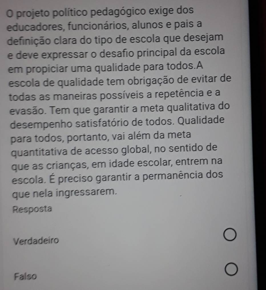 projeto político pedagógico exige dos
educadores, funcionários, alunos e pais a
definição clara do tipo de escola que desejam
e deve expressar o desafio principal da escola
em propiciar uma qualidade para todos.A
escola de qualidade tem obrigação de evitar de
todas as maneiras possíveis a repetência e a
evasão. Tem que garantir a meta qualitativa do
desempenho satisfatório de todos. Qualidade
para todos, portanto, vai além da meta
quantitativa de acesso global, no sentido de
que as crianças, em idade escolar, entrem na
escola. É preciso garantir a permanência dos
que nela ingressarem.
Resposta
Verdadeiro
Falso