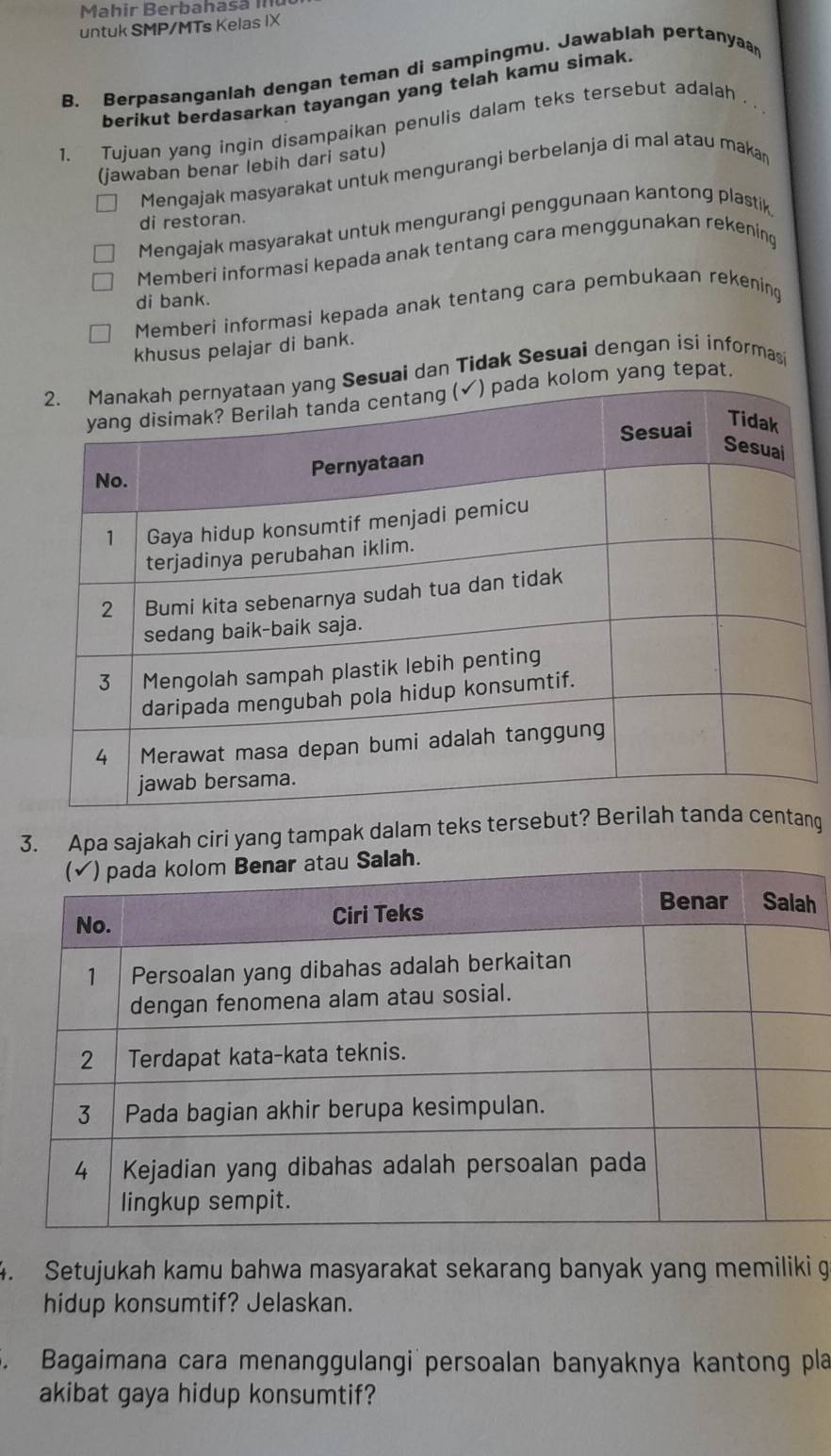 Mahir Berbahasã II
untuk SMP/MTs Kelas IX
B. Berpasanganlah dengan teman di sampingmu. Jawablah pertanyaa
berikut berdasarkan tayangan yang telah kamu simak.
1. Tujuan yang ingin disampaikan penulis dalam teks tersebut adalah .
(jawaban benar lebih dari satu)
Mengajak masyarakat untuk mengurangi berbelanja di mal atau makan
di restoran.
Mengajak masyarakat untuk mengurangi penggunaan kantong plastik
Memberi informasi kepada anak tentang cara menggunakan rekening
di bank.
Memberi informasi kepada anak tentang cara pembukaan rekening
khusus pelajar di bank.
suai dan Tidak Sesuai dengan isi informasi
lom yang tepat.
3. Apa sajakah ciri yang tampak dalam teks tersebutang
h
4. Setujukah kamu bahwa masyarakat sekarang banyak yang memiliki g
hidup konsumtif? Jelaskan.
5. Bagaimana cara menanggulangi persoalan banyaknya kantong pla
akibat gaya hidup konsumtif?