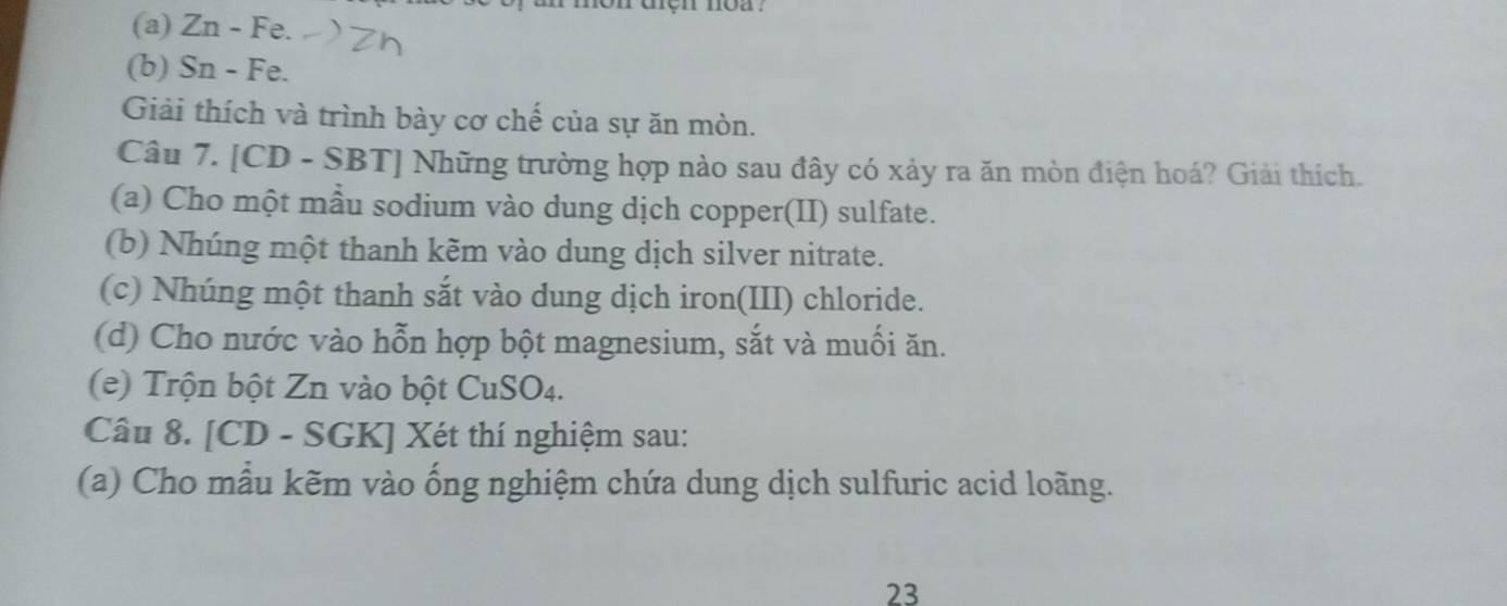 uçn noa . 
(a) Zn - Fe. 
(b) Sn - Fe. 
Giải thích và trình bày cơ chế của sự ăn mòn. 
Câu 7. [CD - SBT] Những trường hợp nào sau đây có xảy ra ăn mòn điện hoá? Giải thích. 
(a) Cho một mẫu sodium vào dung dịch copper(II) sulfate. 
(b) Nhúng một thanh kẽm vào dung dịch silver nitrate. 
(c) Nhúng một thanh sắt vào dung dịch iron(III) chloride. 
(d) Cho nước vào hỗn hợp bột magnesium, sắt và muối ăn. 
(e) Trộn bột Zn vào bột CuSO4. 
Câu 8. [CD - SGK] Xét thí nghiệm sau: 
(a) Cho mẫu kẽm vào ống nghiệm chứa dung dịch sulfuric acid loãng. 
23