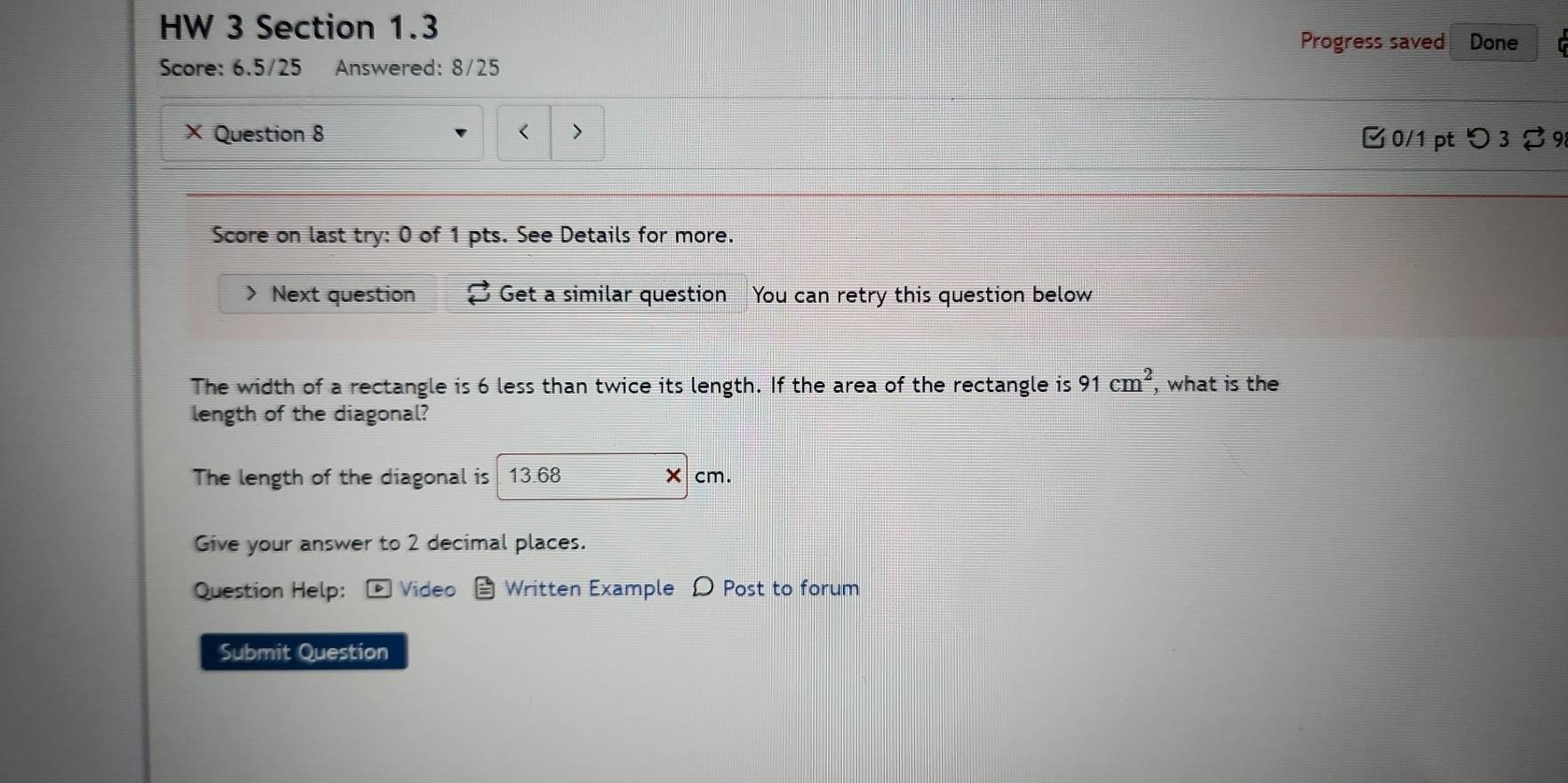 HW 3 Section 1.3 
Progress saved Done 
Score: 6.5/25 Answered: 8/25 
× Question 8 < > Ở 0/1 pt つ3 % 9 
Score on last try: 0 of 1 pts. See Details for more. 
> Next question Get a similar question You can retry this question below 
The width of a rectangle is 6 less than twice its length. If the area of the rectangle is 91cm^2 , what is the 
length of the diagonal? 
The length of the diagonal is 13.68 cm. 
Give your answer to 2 decimal places. 
Question Help: ] Video Written Example D Post to forum 
Submit Question