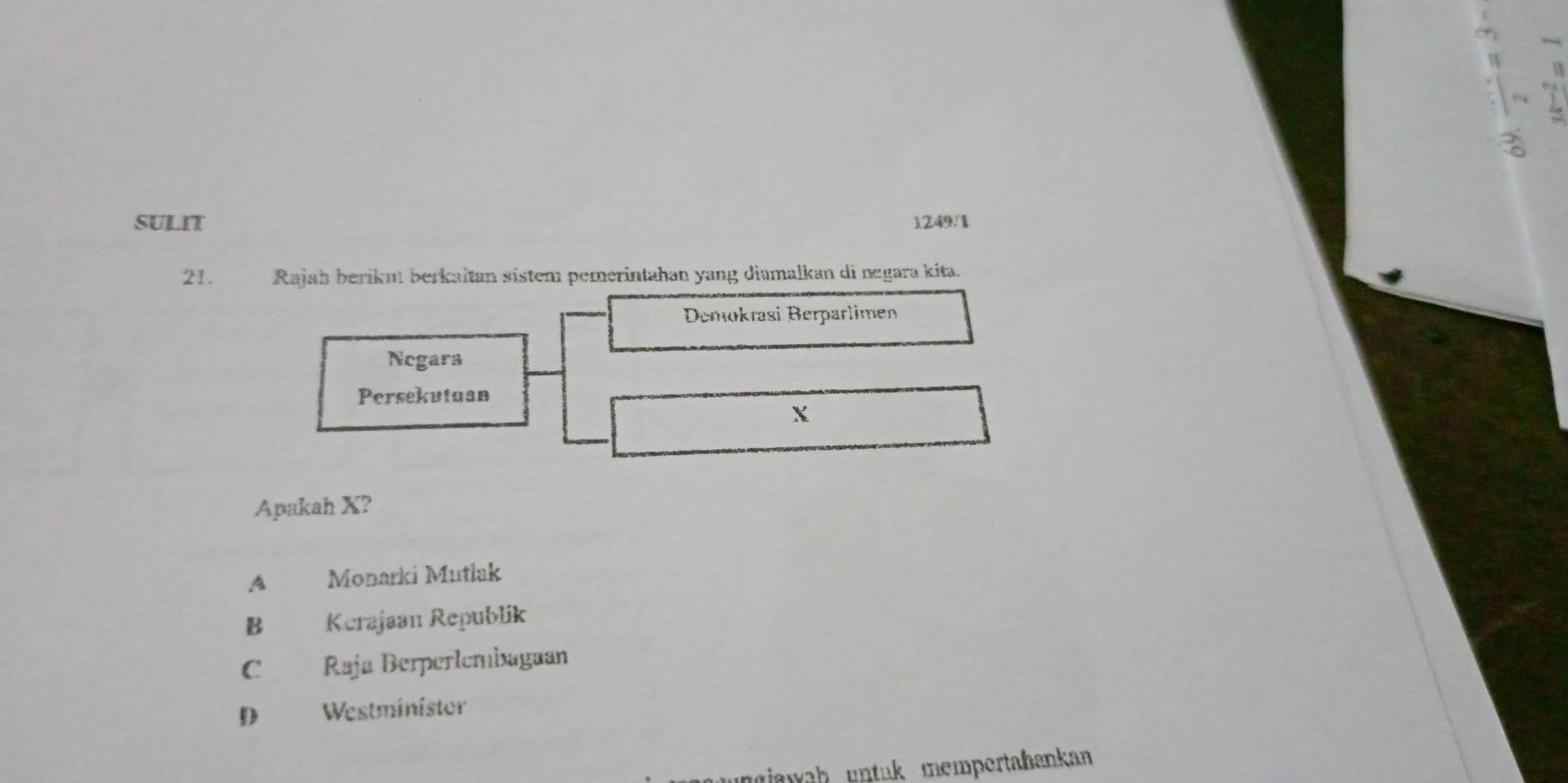 SULIT 1249/1
21. Rajah berikut berkaïtan sistem pemerintahan yang diamalkan di negara kita.
Demokrasi Berparlimen
Negars
Persekutuan
X
Apakah X?
A Monarki Mutlak
B Kerajaan Republik

C Raja Berperlemiaguan
D Westministor
giawah untuk mempertahankan