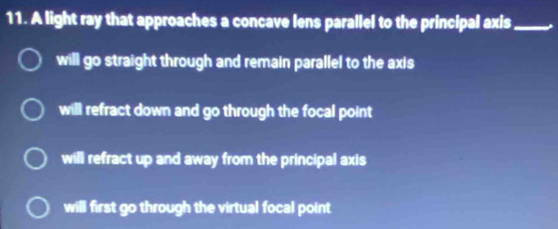 A light ray that approaches a concave lens parallel to the principal axis_
will go straight through and remain parallel to the axis
will refract down and go through the focal point
will refract up and away from the principal axis
will first go through the virtual focal point