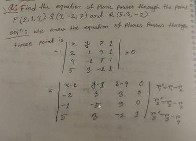 Find the equation of plane Passer through the paint
P(2,1,q), Q(q-2,7) and R(5,3,-2)
501^n : use know the equation of plaones famres through 
threee poin
=beginvmatrix x&y&z&1 2&1&4&1 4&-2&7&1 5&3&-2&1endvmatrix =0
=beginvmatrix x-2&y-1&z-1&0 -2&5&0&0 -1&-5&9&0 5&3&-2&1endvmatrix