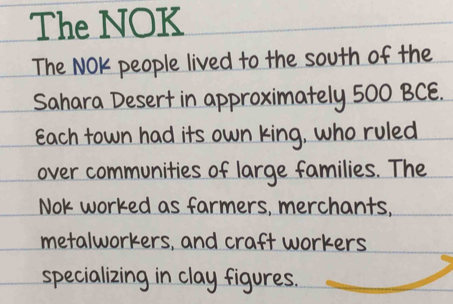 The NOK 
The NOK people lived to the south of the 
Sahara Desert in approximately 500 BCE. 
Each town had its own king, who ruled 
over communities of large families. The 
Nok worked as farmers, merchants, 
metalworkers, and craft workers 
specializing in clay figures.