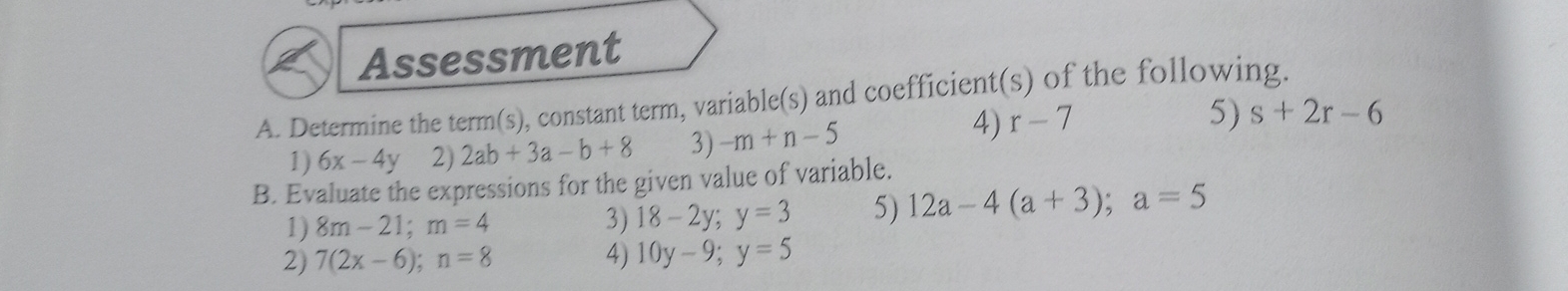 Assessment
A. Determine the term(s) , constant term, variable(s) and coefficient(s) of the following.
1) 6x-4y 2) 2ab+3a-b+8 3) -m+n-5
4) r-7
5) s+2r-6
B. Evaluate the expressions for the given value of variable.
1) 8m-21 " m=4 3) 18-2y '. y=3 5) 12a~4 (a+3) a=5
2) 7(2x-6). n=8 4) 10y-9. y=5