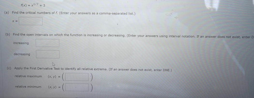 f(x)=x^(1/7)+3
(a) Find the critical numbers of f. (Enter your answers as a comma-separated list.)
x=□
(b) Find the open intervals on which the function is increasing or decreasing. (Enter your answers using interval notation. If an answer does not exist, enter D 
increasing □ 
decreasing □ 
(c) Apply the First Derivative Test to identify all relative extrema. (If an answer does not exist, enter DNE.) 
relative maximum (x,y)=(□ )
relative minimum (x,y)=(□ )