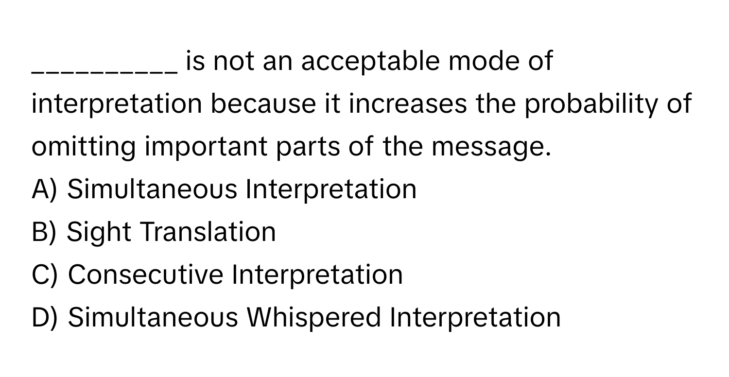 is not an acceptable mode of interpretation because it increases the probability of omitting important parts of the message.

A) Simultaneous Interpretation 
B) Sight Translation 
C) Consecutive Interpretation 
D) Simultaneous Whispered Interpretation