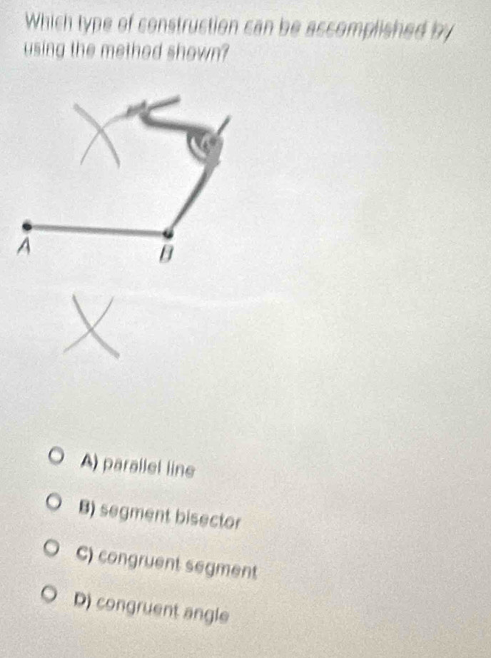 Which type of construction can be accomplished by
using the methed shown?
A
B
A) parallel line
B) segment bisector
C) congruent segment
D) congruent angle