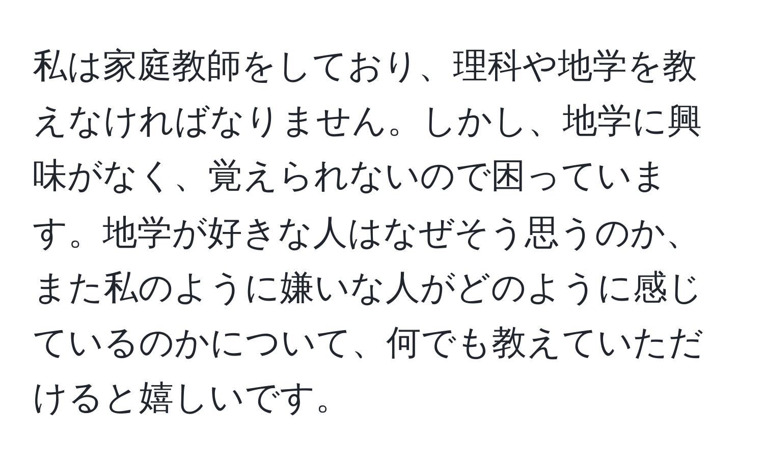 私は家庭教師をしており、理科や地学を教えなければなりません。しかし、地学に興味がなく、覚えられないので困っています。地学が好きな人はなぜそう思うのか、また私のように嫌いな人がどのように感じているのかについて、何でも教えていただけると嬉しいです。