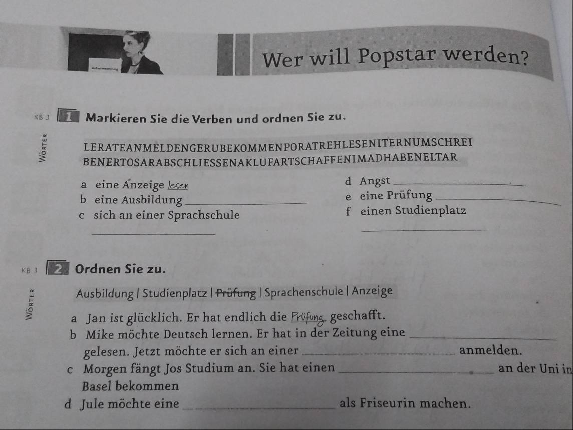 Wer will Popstar werden? 
K B 3 Markieren Sie die Verben und ordnen Sie zu. 
LERATEANMELDENGERUBEKOMMENPORATREHLESENITERNUMSCHREI 
BENERTOSARABSCHLIESSENAKLUFARTSCHAFFENIMADHABENELTAR 
a eine Änzeige esen 
d Angst_ 
b eine Ausbildung_ e eine Prüfung_ 
c sich an einer Sprachschule f einen Studienplatz 
_ 
_ 
KB 3 Ordnen Sie zu. 
Ausbildung | Studienplatz | Prüfung | Sprachenschule | Anzeige 
a Jan ist glücklich. Er hat endlich die _geschafft. 
b Mike möchte Deutsch lernen. Er hat in der Zeitung eine_ 
gelesen. Jetzt möchte er sich an einer _anmelden. 
c Morgen fängt Jos Studium an. Sie hat einen _an der Uni in 
Basel bekommen 
d Jule möchte eine _als Friseurin machen.