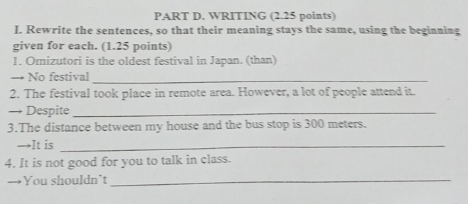 WRITING (2.25 points) 
I. Rewrite the sentences, so that their meaning stays the same, using the beginning 
given for each. (1.25 points) 
1. Omizutori is the oldest festival in Japan. (than) 
→ No festival_ 
2. The festival took place in remote area. However, a lot of people attend it. 
→ Despite_ 
3.The distance between my house and the bus stop is 300 meters. 
→It is_ 
4. It is not good for you to talk in class. 
→ You shouldn`t_