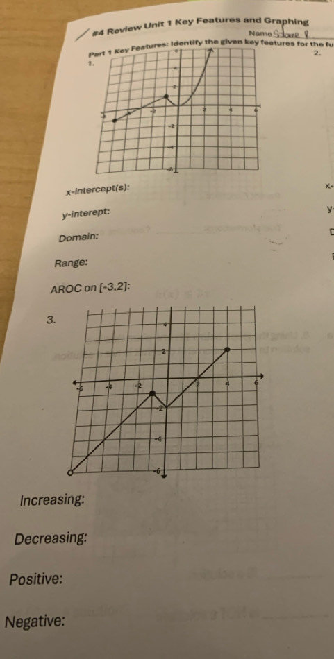 #4 Review Unit 1 Key Features and Graphing 
Name 
_ 
ntify the given key features for the fu 
2. 
x-intercept(s):
x -
y -interept: 
y. 
Domain: 
Range: 
AROC on [-3,2] : 
3. 
Increasing: 
Decreasing: 
Positive: 
Negative: