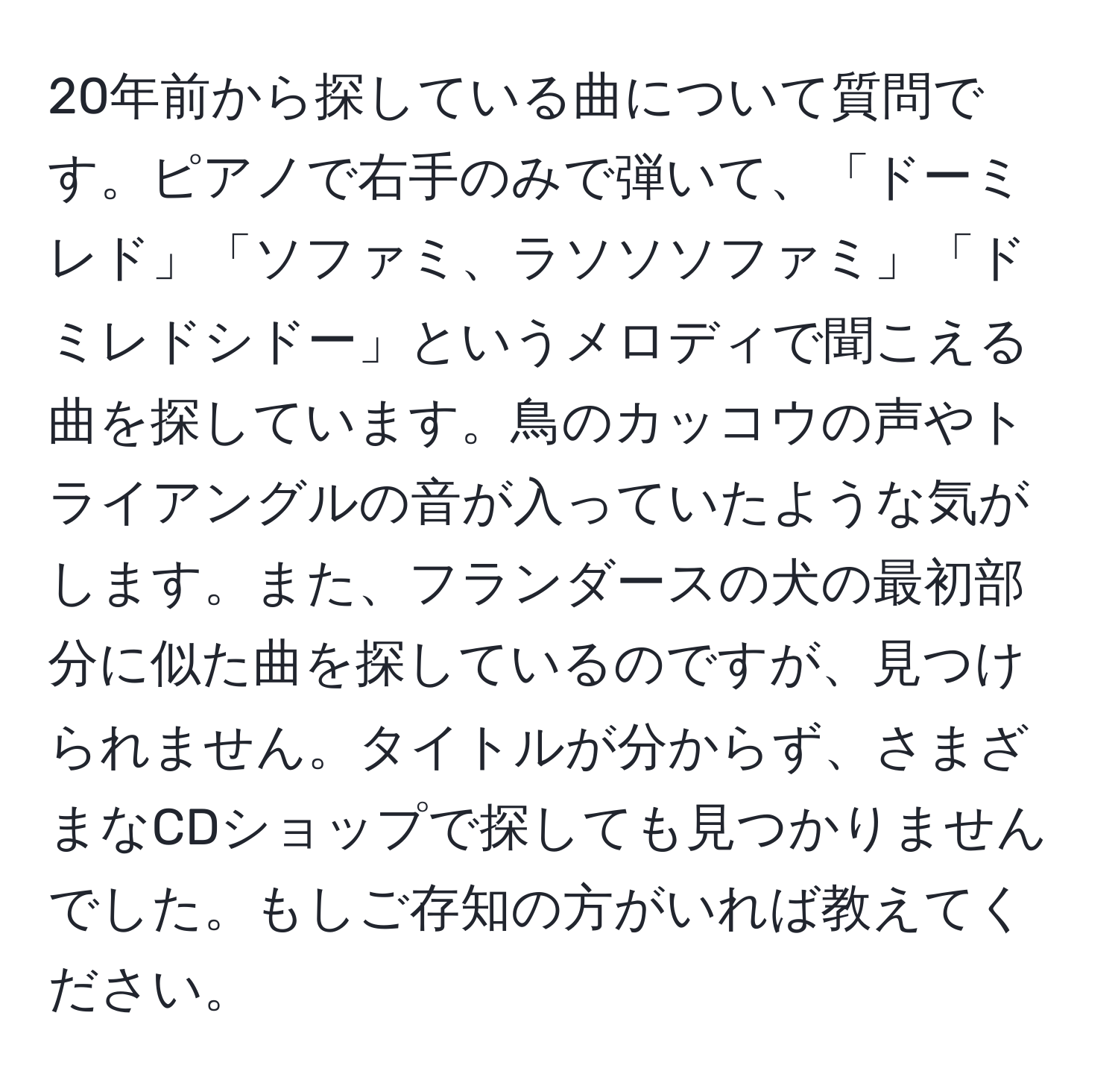 20年前から探している曲について質問です。ピアノで右手のみで弾いて、「ドーミレド」「ソファミ、ラソソソファミ」「ドミレドシドー」というメロディで聞こえる曲を探しています。鳥のカッコウの声やトライアングルの音が入っていたような気がします。また、フランダースの犬の最初部分に似た曲を探しているのですが、見つけられません。タイトルが分からず、さまざまなCDショップで探しても見つかりませんでした。もしご存知の方がいれば教えてください。