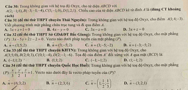 Trong không gian với hệ toạ độ Oxyz, cho tứ diện ABCD với
A(2;-1;6),B(-3;-1;-4),C(5;-1;0),D(1;2;1). Chiều cao của tứ diện ABCD kẻ từ đỉnh A là (dùng CT khoảng
cách)
Câu 31 (đề thi thử THPT chuyên Thái Nguyên): Trong không gian với hệ toạ độ Oxyz, cho điểm A(1;4;-3).
Viết phương trình mặt phẳng chứa trục tung và đi qua điểm A.
A. 3x+z+1=0 B. 4x-y=0 C. 3x-z=0 D. 3x+z=0
Câu 32 (để thi thử THPT Sở GD&ĐT Bắc Giang): Trong không gian với hệ toạ độ Oxyz, cho mặt phẳng
(P):3x-5y+2z-2=0. Vecto nào dưới pháp tuyển của mặt phẳng (P).
A. vector n=(3;5;2) B. vector n=(3;-5;2) C. vector n=(3;-5;-2) D. vector n=(-3;-5;2)
Câu 33 (đề thi thử THPT chuyên KHTN): Trong không gian với hệ toạ độ Oxyz, cho
A(3;5;0),B(2;0;3),C(0;1;-4),D(2;-1;-6). Tọa độ của điểm A' đổi xứng với A qua mặt (BCD) là:
A. (-1;1;2) B. (1;1;2) C. (-1;-1;2) D. (1;-1;2)
Câu 34 (đề thi thử THPT chuyên Quốc HQcHuhat e) : Trong không gian với hệ toạ độ Oxyz, cho mặt phẳng
(P):  x/3 + y/2 + z/1 =1. Vecto nào dưới đây là vecto pháp tuyến của (P)?
A. vector n=(6;3;2) B. vector n=(2;3;6) C. overline n=(1; 1/2 ; 1/3 ) D. vector n=(3;2;1)