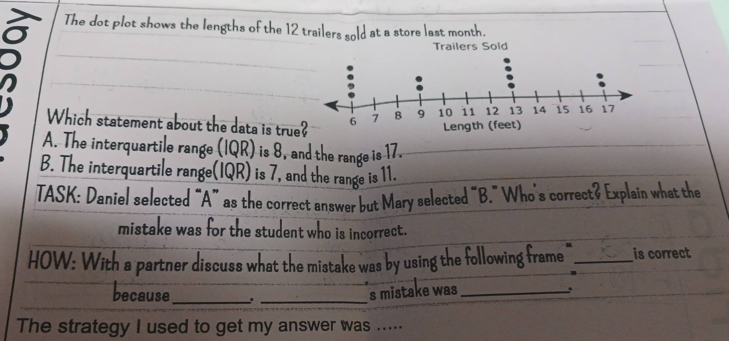 The dot plot shows the lengths of the 12 trailers sold at a store last month.
Which statement about the data is true
A. The interquartile range (IQR) is 8, and the range is 17.
B. The interquartile range(IQR) is 7, and the range is 11.
TASK: Daniel selected “A” as the correct answer but Mary selected “B.” Who's correct? Explain what the
mistake was for the student who is incorrect.
HOW: With a partner discuss what the mistake was by using the following frame_
is correct
because_ _s mistake was_
The strategy I used to get my answer was .....