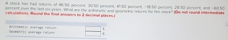 A stock has had returs of 46.50 percent, 30.50 percent, 41.50 percent, -18.50 percent, 28.50 percent, and -60.50
percent over the last six years. What are the arithmetic and geometric returns for the stock? (Do not round intermediate 
calculations. Round the final answers to 2 decimal places.) 
Arithmetic average return 
Geometric average returs