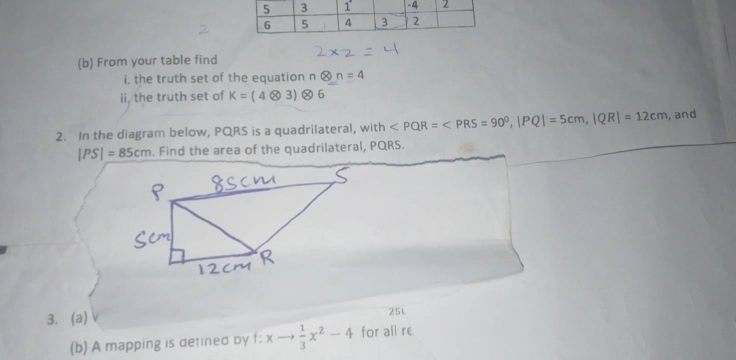 From your table find 
i. the truth set of the equation n 0 =4
ii, the truth set of K=(4otimes 3)otimes
2. In the diagram below, PQRS is a quadrilateral, with , |PQ|=5cm, |QR|=12cm , and
|PS|=85cm. Find the area of the quadrilateral, PQRS. 
3.(a) 25l 
(b) A mapping is detined by f:xto  1/3 x^2-4 for all re