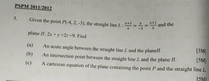 PSPM 2011/2012
5. Given the point P(-4,2,-3) , the straight line L : L: (x+2)/4 = y/-3 = (z+1)/5  and the
plane /7: 2x+y+2z=9. Find
(a) An acute angle between the straight line Z and the plane. [3M]
(b) An intersection point between the straight line Z and the plane /. [5M]
(c) A cartesian equation of the plane containing the point P and the straight line L
[5M]