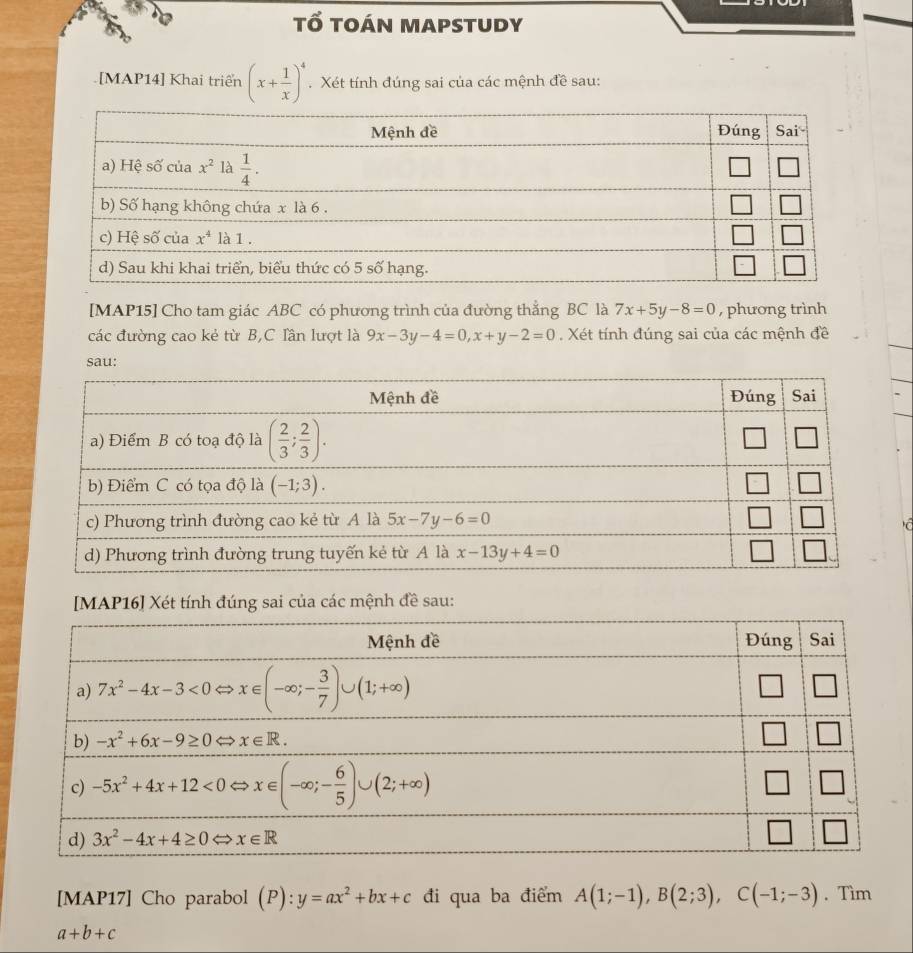 tổ toán mapstudy
[MAP14] Khai triển (x+ 1/x )^4. Xét tính đúng sai của các mệnh đề sau:
[MAP15] Cho tam giác ABC có phương trình của đường thẳng BC là 7x+5y-8=0 , phương trình
các đường cao kẻ từ B,C Iần lượt là 9x-3y-4=0,x+y-2=0. Xét tính đúng sai của các mệnh đề
sau:
  
[MAP16] Xét tính đúng sai của các mệnh đề sau:
[MAP17] Cho parabol (P):y=ax^2+bx+c đi qua ba điểm A(1;-1),B(2;3),C(-1;-3). Tìm
a+b+c