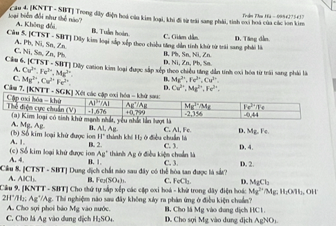 [KNTT - SBT] Trong dây điện hoá của kim loại, khi đi từ trái sang phải, tính oxi hoá của các lon kim  Trần Thu Hà - 0984275457
loại biển đổi như thế nào? A. Không đổi B. Tuần hoàn. C. Giám dần. D. Tăng dẫn
Câu 5. [CTST - SBT] Dãy kim loại sắp xếp theo chiều tăng dân tính khử tử trái sang phải là
A. Pb, Ni, Sn, Zn
C. Ni, Sn, Zn, Pb.
B. Pb, Sn, Ni, Zn.
D. Ni, Zn, Pb, Sn.
Câu 6. [CTST - SBT] Dãy cation kim loại được sắp xếp theo chiều tăng dân tính oxi hóa từ trái sang phải là
A. Cu^(2+).Fe^(2+).Mg^(2+).
C. Mg^(2+),Cu^(2+)Fe^(2+).
B. Mg^(2+),Fe^(2+),Cu^(2+).
D. Cu^(2+),Mg^(2+),Fe^(2+),
Câu 7. [KNTT - SGK] Xét
A. Mg. Ag. B. AI , Ag. C. Al, Fe D. Mg,F
(b) Số kim loại khử được ion H' thành khí H_2 ở điều chuẩn là
A. 1. B. 2. C. 3. D. 4.
(c) Số kim loại khử được ion Ag^+ thành A_B : ở điều kiện chuẩn là
A. 4, B. 1. C. 3. D. 2.
Câu 8. [CTST - SBT] Dung dịch chất nào sau đây có thể hòa tan được lá sắt?
A. AICl_3 B. Fe₂ (SO_4)_3. C. FeCl_2. D. MgCl_2
Câu 9. [KNTT - SBT] Cho thứ tự sắp xếp các cặp oxi hoá - khử trong dãy điện hoá: Mg^(2+) /Mg; H_2O/H_2 , OH'
211°/1 H2; Ag*/Ag. Thí nghiệm nào sau đây không xảy ra phản ứng ở điều kiện chuẩn?
A. Cho sợi phoi bào M_B vào nước, B. Cho lá Mg vào dung dịch HC1.
C. Cho lá Ag vào dung dịch H_2SO_4. D. Cho sợi Mg vào dung dịch AgNO_3.