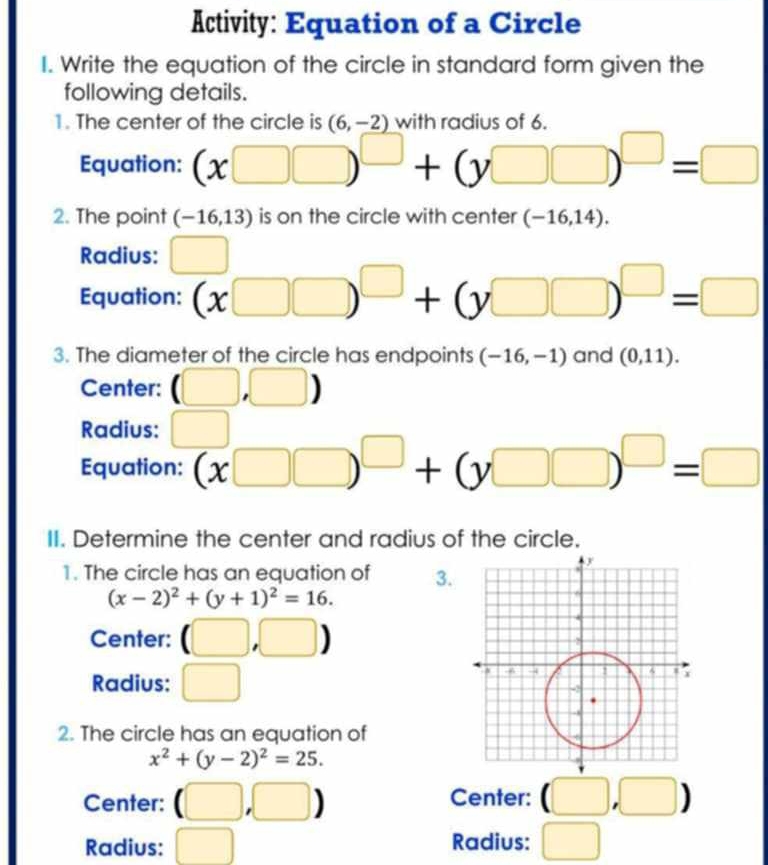 Activity: Equation of a Circle 
I. Write the equation of the circle in standard form given the 
following details. 
1. The center of the circle is (6,-2) with radius of 6. 
Equation: (x□ □ )^□ +(y□ □ )^□ =□
2. The point (-16,13) is on the circle with center (-16,14). 
Radius: □ 
Equation: (x□ □ )^□ +(y□ □ )^□ =□
3. The diameter of the circle has endpoints (-16,-1) and (0,11). 
Center: (□ ,□ )
Radius: □ 
Equation: (x□ □ )^□ +(y□ □ )^□ =□
II. Determine the center and radius of the circle. 
1. The circle has an equation of 3.
(x-2)^2+(y+1)^2=16. 
Center: (□ ,□ )
Radius: □ 
2. The circle has an equation of
x^2+(y-2)^2=25. 
Center: (□ ,□ ) Center: (□ ,□ )
Radius: □ Radius: □