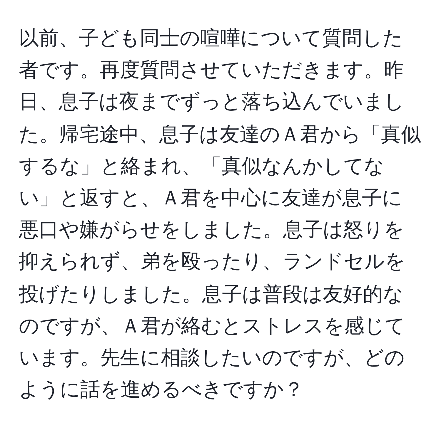 以前、子ども同士の喧嘩について質問した者です。再度質問させていただきます。昨日、息子は夜までずっと落ち込んでいました。帰宅途中、息子は友達のＡ君から「真似するな」と絡まれ、「真似なんかしてない」と返すと、Ａ君を中心に友達が息子に悪口や嫌がらせをしました。息子は怒りを抑えられず、弟を殴ったり、ランドセルを投げたりしました。息子は普段は友好的なのですが、Ａ君が絡むとストレスを感じています。先生に相談したいのですが、どのように話を進めるべきですか？