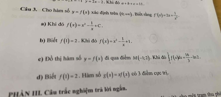 x=-1y=2x-2. Khi đó a+b+c=11. 
Câu 3. Cho hàm số y=f(x) xác định trên (0;+∈fty ). Biết rằng f'(x)=2x+ 1/x^2 . 
a) Khi đó f(x)=x^2- 1/x +C. 
b) Biết f(1)=2. Khi đó f(x)=x^2- 1/x +1. 
c) Đồ thị hàm số y=f(x) đi qua điểm M(-1;2). Khi đó ∈tlimits _1^(2f(x)dx=frac 16)3-ln 2. 
d) Biết f(1)=2. Hàm số g(x)=xf(x) có 3 điểm cực trị. 
PHẢN III. Câu trắc nghiệm trã lời ngắn. 
cho một tram thu phá