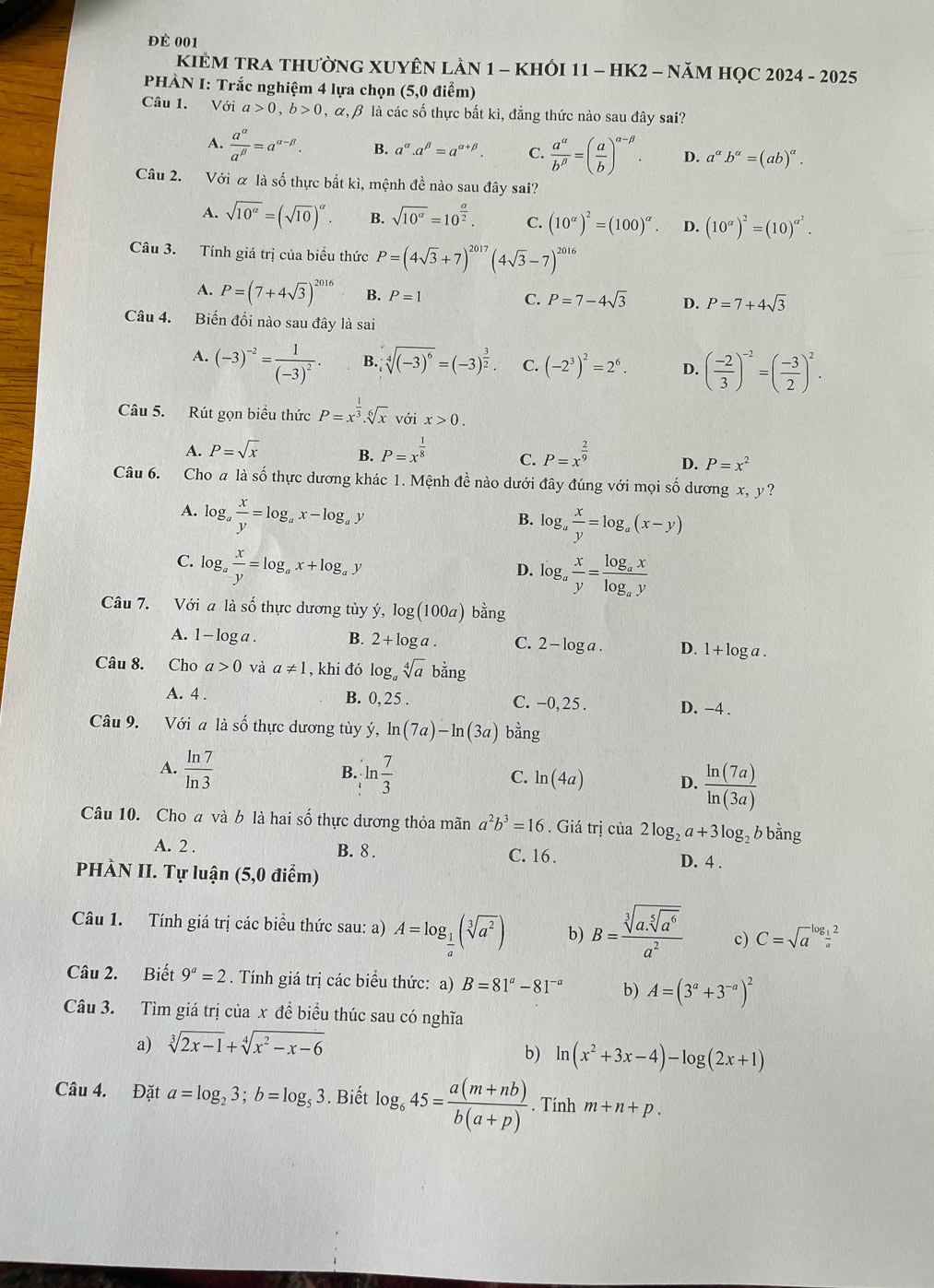 để 001
KIÊM TRA THƯỜNG XUYÊN LAN 1 - KHỐI 11 - HK2 - NăM HỌC 2024 - 2025
PHÀN I: Trắc nghiệm 4 lựa chọn (5,0 điểm)
Câu 1. Với a>0,b>0 , α, β là các số thực bất kì, đẳng thức nào sau đây sai?
A.  a^(alpha)/a^(beta) =a^(alpha -beta). B. a^(alpha).a^(beta)=a^(alpha +beta). C.  a^(alpha)/b^(beta) =( a/b )^alpha -beta . D. a^a.b^a=(ab)^a.
Câu 2. Với α là số thực bất kì, mệnh đề nào sau đây sai?
A. sqrt(10^(alpha))=(sqrt(10))^alpha . B. sqrt(10^(alpha))=10^(frac alpha)2. C. (10^(alpha))^2=(100)^alpha . D. (10^(alpha))^2=(10)^alpha^2.
Câu 3. Tính giá trị của biểu thức P=(4sqrt(3)+7)^2017(4sqrt(3)-7)^2016
A. P=(7+4sqrt(3))^2016 B. P=1 C. P=7-4sqrt(3) D. P=7+4sqrt(3)
Câu 4. Biến đồi nào sau đây là sai
A. (-3)^-2=frac 1(-3)^2. B. sqrt[4]((-3)^6)=(-3)^ 3/2 . C. (-2^3)^2=2^6. D. ( (-2)/3 )^-2=( (-3)/2 )^2.
Câu 5. Rút gọn biểu thức P=x^(frac 1)3.sqrt[6](x)voix>0.
A. P=sqrt(x) B. P=x^(frac 1)8 C. P=x^(frac 2)9 D. P=x^2
Câu 6. Cho a là số thực dương khác 1. Mệnh đề nào dưới đây đúng với mọi số dương x, y?
A. log _a x/y =log _ax-log _ay
B. log _a x/y =log _a(x-y)
C. log。  x/y =log _ax+log _ay
D. log _a x/y =frac log _axlog _ay
Câu 7. Với a là số thực dương tùy ý, log (100a) bằng
A. 1 - log a . B. 2+log a. C. 2 - log a . D. 1+log a.
Câu 8. Cho a>0 và a!= 1 , khi đó log _asqrt[4](a) bằng
A. 4 . B. 0,25 C. -0, 25 . D. -4 .
Câu 9. Với a là số thực dương tùy ý, ln (7a)-ln (3a) bằng
A.  ln 7/ln 3  ln  7/3  C. ln (4a) D.  ln (7a)/ln (3a) 
B.
Câu 10. Cho a và b là hai số thực dương thỏa mãn a^2b^3=16. Giá trị của 2log _2a+3log _2 b bằng
A. 2 . B. 8 . C. 16.
PHÀN II. Tự luận (5,0 điểm) D. 4 .
Câu 1. Tính giá trị các biểu thức sau: a) A=log _ 1/a (sqrt[3](a^2)) b) B=frac sqrt[3](a.sqrt [5]a^6)a^2 c) C=sqrt a^((log _frac 1)a)2^2
Câu 2. Biết 9^a=2. Tính giá trị các biểu thức: a) B=81^a-81^(-a) b) A=(3^a+3^(-a))^2
Câu 3. Tìm giá trị của x đề biểu thúc sau có nghĩa
a) sqrt[3](2x-1)+sqrt[4](x^2-x-6)
b) ln (x^2+3x-4)-log (2x+1)
Câu 4. Đặt a=log _23;b=log _53. Biết log _645= (a(m+nb))/b(a+p) . Tính m+n+p.