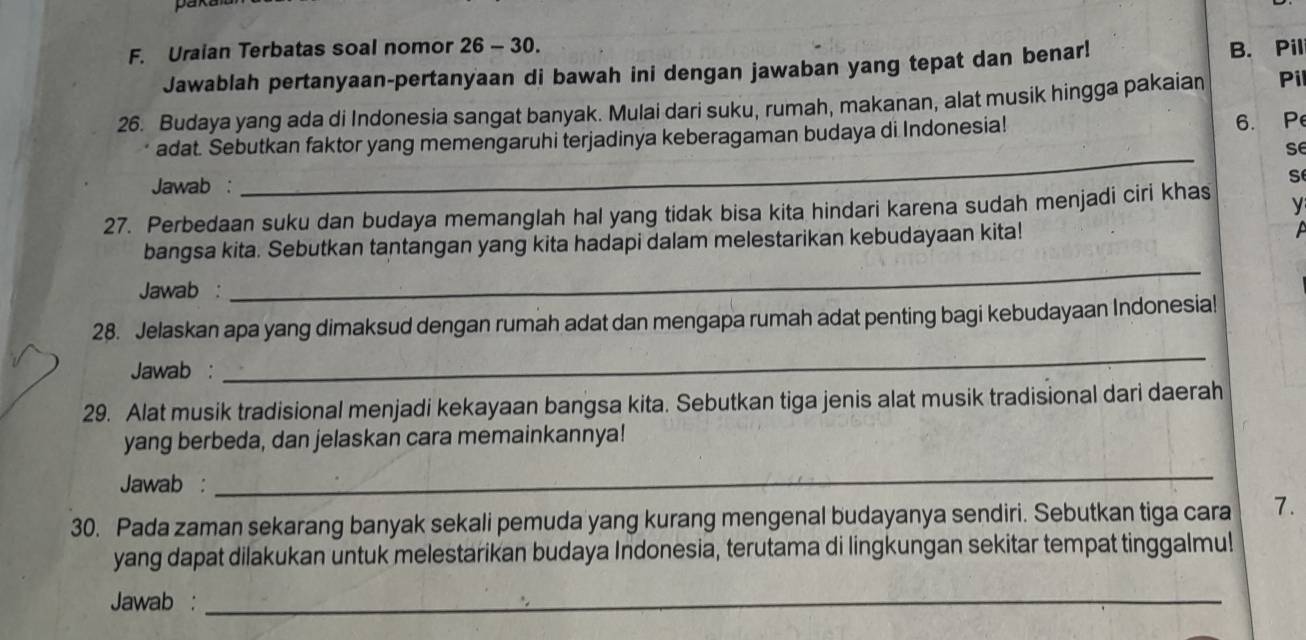 pak
F. Uraian Terbatas soal nomor 26 - 30. B. Pil
Jawablah pertanyaan-pertanyaan di bawah ini dengan jawaban yang tepat dan benar!
26. Budaya yang ada di Indonesia sangat banyak. Mulai dari suku, rumah, makanan, alat musik hingga pakaian Pi
adat. Sebutkan faktor yang memengaruhi terjadinya keberagaman budaya di Indonesia! 6. P
se
Jawab :
_
s
27. Perbedaan suku dan budaya memanglah hal yang tidak bisa kita hindari karena sudah menjadi ciri khas
y
bangsa kita. Sebutkan tantangan yang kita hadapi dalam melestarikan kebudayaan kita!
a
Jawab :
_
28. Jelaskan apa yang dimaksud dengan rumah adat dan mengapa rumah adat penting bagi kebudayaan Indonesia!
Jawab :
_
29. Alat musik tradisional menjadi kekayaan bangsa kita. Sebutkan tiga jenis alat musik tradisional dari daerah
yang berbeda, dan jelaskan cara memainkannya!
Jawab :
_
30. Pada zaman sekarang banyak sekali pemuda yang kurang mengenal budayanya sendiri. Sebutkan tiga cara 7.
yang dapat dilakukan untuk melestarikan budaya Indonesia, terutama di lingkungan sekitar tempat tinggalmu!
Jawab :_