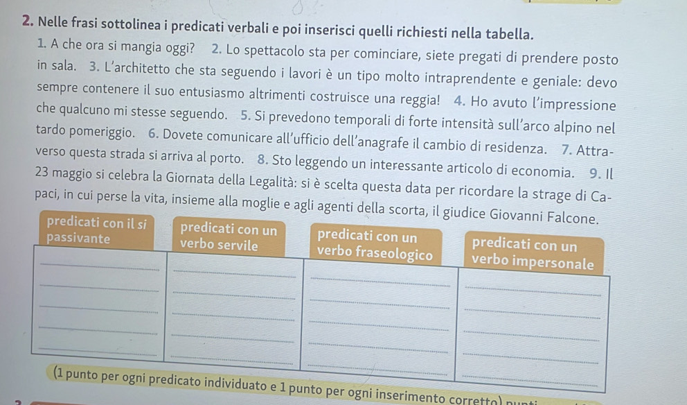 Nelle frasi sottolinea i predicati verbali e poi inserisci quelli richiesti nella tabella. 
1. A che ora si mangia oggi? 2. Lo spettacolo sta per cominciare, siete pregati di prendere posto 
in sala. 3. L'architetto che sta seguendo i lavori è un tipo molto intraprendente e geniale: devo 
sempre contenere il suo entusiasmo altrimenti costruisce una reggia! 4. Ho avuto l’impressione 
che qualcuno mi stesse seguendo. 5. Si prevedono temporali di forte intensità sull’arco alpino nel 
tardo pomeriggio. 6. Dovete comunicare all’ufficio dell’anagrafe il cambio di residenza. 7. Attra- 
verso questa strada si arriva al porto. 8. Sto leggendo un interessante articolo di economia. 9. Il 
23 maggio si celebra la Giornata della Legalità: si è scelta questa data per ricordare la strage di Ca- 
paci, in cui perse la vita, insieme alla moglie e agli agenti 
inserimento corretto) nunt