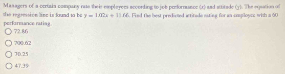 Managers of a certain company rate their employees according to job performance (x) and attitude (y). The equation of
the regression line is found to be y=1.02x+11.66. Find the best predicted attitude rating for an employee with a 60
performance rating.
72.86
700.62
70.25
47.39