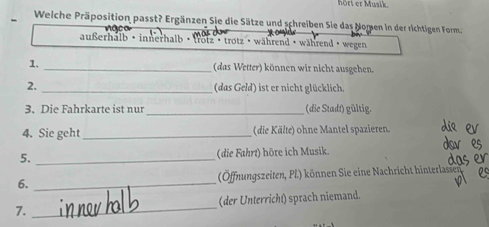 hört er Musik. 
- Welche Präposition passt? Ergänzen Sie die Sätze und schreiben Sie das Nomen in der richtigen Form 
außerhalb· innerhalb · frotz · trotz · während · während · wegen 
1. _ (das Wetter) können wir nicht ausgehen. 
2. _ (das Geld) ist er nicht glücklich. 
3. Die Fahrkarte ist nur _(die Stadt) gültig. 
4. Sie geht_ (die Kälte) ohne Mantel spazieren. 
5. _(die Fahrt) höre ich Musik. 
6. _(Öffnungszeiten, Pl.) können Sie eine Nachricht hinterlassen 
7. _(der Unterricht) sprach niemand.