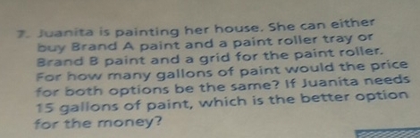 Juanita is painting her house. She can either 
buy Brand A paint and a paint roller tray or 
Brand B paint and a grid for the paint roller. 
For how many gallons of paint would the price 
for both options be the same? If Juanita needs
15 gallons of paint, which is the better option 
for the money?