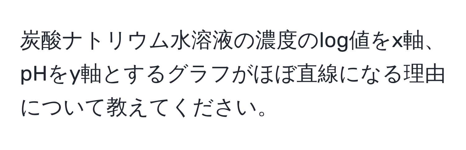 炭酸ナトリウム水溶液の濃度のlog値をx軸、pHをy軸とするグラフがほぼ直線になる理由について教えてください。