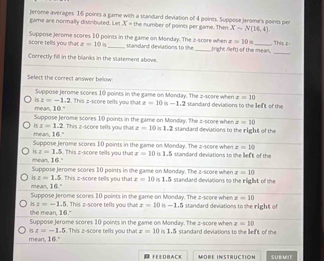 Jerome averages 16 points a game with a standard deviation of 4 points. Suppose Jerome's points per
game are normally distributed. Let X= the number of points per game. Then Xsim N(16,4). 
Suppose Jerome scores 10 points in the game on Monday. The z-score when x=10 is . This z -
score tells you that x=10 is_ standard deviations to the _(right /left) of the mean, _;
Correctly fill in the blanks in the statement above.
Select the correct answer below:
Suppose Jerome scores 10 points in the game on Monday. The z-score when x=10
is z=-1.2. This z-score tells you that x=10 is —1.2 standard deviations to the left of the
mean, 10."
Suppose Jerome scores 10 points in the game on Monday. The z-score when x=10
is z=1.2. This ≥ -score tells you that x=10 is 1.2 standard deviations to the right of the
mean, 16."
Suppose Jerome scores 10 points in the game on Monday. The z-score when x=10
is z=1.5. This z-score tells you that x=10 is 1.5 standard deviations to the left of the
mean, 16."
Suppose Jerome scores 10 points in the game on Monday. The z-score when x=10
is z=1.5. This z-score tells you that x=10 is 1.5 standard deviations to the right of the
mean, 16."
Suppose Jerome scores 10 points in the game on Monday. The z-score when x=10
is z=-1.5. This z-score tells you that x=10 is —1.5 standard deviations to the right of
the mean, 16."
Suppose Jerome scores 10 points in the game on Monday. The z-score when x=10
is z=-1.5. This z-score tells you that x=10 is 1.5 standard deviations to the left of the
mean, 16."
F E E D B AC K MORE INSTRUCTION SUBMIT