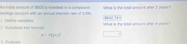 An initial amount of $600 is invested in a compound What is the total amount after 2 years?
savings account with an annual interest rate of 3.5%.
1. Define variables $642.74 ~
What is the total amount after 4 years?
2. Substitute into formula
A=P(1+r)^t
3. Evaluate