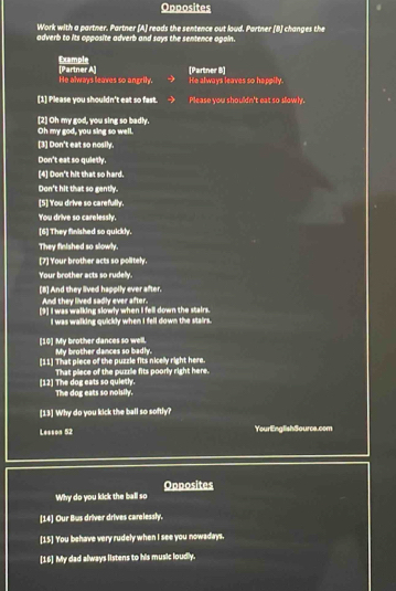 Opposites 
Work with a partner. Partner [A] reads the sentence out loud. Partner (8) changes the 
adverb to its opposite adverb and says the sentence agoin. 
Example 
He always leaves so angrily. [Partner A] (Partner B] He always leaves so happily. 
(1] Please you shouldn't eat so fast. Please you shouldn't eat so sllowly. 
[2] Oh my god, you sing so badly. 
Oh my god, you sing so well. 
[3] Don't eat so nosily. 
Don't eat so quietly 
[4] Don't hit that so hard. 
Don't hit that so gently. 
[5] You drive so carefully. 
You drive so carelessly. 
[6] They finished so quickly. 
They finished so slowly. 
[7] Your brother acts so politely. 
Your brother acts so rudelly. 
[8] And they lived happily ever after. 
And they lived sadly ever after. 
[9] I was walking slowly when I fell down the stairs. 
I was walking quickly when I fell down the stairs. 
[10] My brother dances so well. My brother dances so badly. 
[11] That piece of the puzzle fits nicelly right here. 
That piece of the puzzle fits poorly right here. 
[12] The dog eats so quietly. The dog eats so noisily. 
[13] Why do you kick the ball so softly? 
Lesson 52 YourEnglishSource.com 
Why do you kick the ball so Opposites 
[14] Our Bus driver drives carelessly. 
[15] You behave very rudely when I see you nowadays. 
[16] My dad always listens to his music loudly.