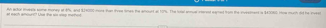 An actor invests some money at 8%, and $24000 more than three times the amount at 10%. The total annual interest earned from the investment is $43060. How much did he invest 
at each amount? Use the six-step method.