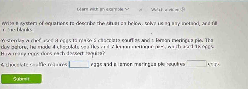 Learn with an example or Watch a video 
Write a system of equations to describe the situation below, solve using any method, and fill 
in the blanks. 
Yesterday a chef used 8 eggs to make 6 chocolate souffles and 1 lemon meringue pie. The 
day before, he made 4 chocolate souffles and 7 lemon meringue pies, which used 18 eggs. 
How many eggs does each dessert require? 
A chocolate souffle requires eggs and a lemon meringue pie requires eggs. 
Submit