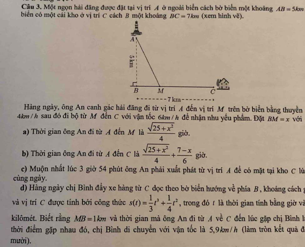 Một ngọn hải đăng được đặt tại vị trí A ở ngoài biển cách bờ biển một khoảng AB=5km
biển có một cái kho ở vị trí C cách B một khoảng BC=7km (xem hình voverline e).
7 km
Hàng ngày, ông An canh gác hải đăng đị từ vị trí A đến vị trí M trên bờ biển bằng thuyền
4km / h sau đó đi bộ từ M đến C với vận tốc 6km / h để nhận nhu yếu phẩm. Đặt BM=x với 
a) Thời gian ông An đi từ A đến M là  (sqrt(25+x^2))/4  giờ. 
b) Thời gian ông An đi từ A đến C là  (sqrt(25+x^2))/4 + (7-x)/6  giờ. 
c) Muộn nhất lúc 3 giờ 54 phút ông An phải xuất phát từ vị trí A đề có mặt tại kho C lú 
cùng ngày. 
d) Hàng ngày chị Bình đầy xe hàng từ C dọc theo bờ biển hướng về phía B, khoảng cách g 
và vị trí C được tính bởi công thức s(t)= 1/3 t^3+ 1/4 t^2 , trong đó t là thời gian tính bằng giờ và 
kilômét. Biết rằng MB=1km và thời gian mà ông An đi từ A về C đến lúc gặp chị Bình là 
thời điểm gặp nhau đó, chị Bình di chuyển với vận tốc là 5, 9km/h (làm tròn kết quả đi 
mười).