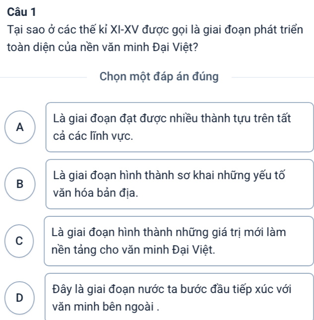 Tại sao ở các thế kỉ XI-XV được gọi là giai đoạn phát triển
toàn diện của nền văn minh Đại Việt?
Chọn một đáp án đúng
Là giai đoạn đạt được nhiều thành tựu trên tất
A
cả các lĩnh vực.
B Là giai đoạn hình thành sơ khai những yếu tố
văn hóa bản địa.
C Là giai đoạn hình thành những giá trị mới làm
tền tảng cho văn minh Đại Việt.
D Đây là giai đoạn nước ta bước đầu tiếp xúc với
văn minh bên ngoài .