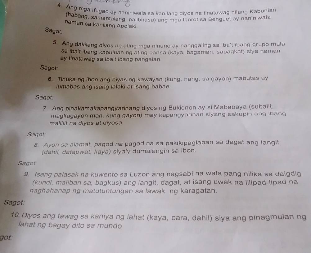 Ang mga Ifugao ay naniniwala sa kanilang diyos na tinatawag nilang Kabunian 
(habang, samantalang, palibhasa) ang mga Igorot sa Benguet ay naniniwala 
naman sa kanilang Apolaki. 
Sagot. 
5. Ang dakilang diyos ng ating mga ninuno ay nanggaling sa iba't ibang grupo mula 
sa iba't ibang kapuluan ng ating bansa (kaya, bagaman, sapagkat) siya naman 
ay tinatawag sa iba't ibang pangalan. 
Sagot: 
6. Tinuka ng ibon ang biyas ng kawayan (kung, nang, sa gayon) mabutas ay 
lumabas ang isang lalaki at isang babae 
Sagot: 
7. Ang pinakamakapangyarihang diyos ng Bukidnon ay si Mababaya (subalit, 
magkagayon man, kung gayon) may kapangyarihan siyang sakupin ang ibang 
maliliit na diyos at diyosa 
Sagot. 
8. Ayon sa alamat, pagod na pagod na sa pakikipaglaban sa dagat ang langit 
(dahil, datapwat, kaya) siya'y dumalangin sa ibon. 
Sagot: 
9. Isang palasak na kuwento sa Luzon ang nagsabi na wala pang nilika sa daigdig 
(kundi, maliban sa, bagkus) ang langit, dagat, at isang uwak na lilipad-lipad na 
naghahanap ng matutuntungan sa lawak ng karagatan. 
Sagot: 
10. Diyos ang tawag sa kaniya ng lahat (kaya, para, dahil) siya ang pinagmulan ng 
lahat ng bagay dito sa mundo 
got: