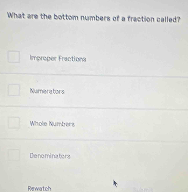 What are the bottom numbers of a fraction called?
Improper Fractions
Numerators
Whole Numbers
Denominators
Rewatch