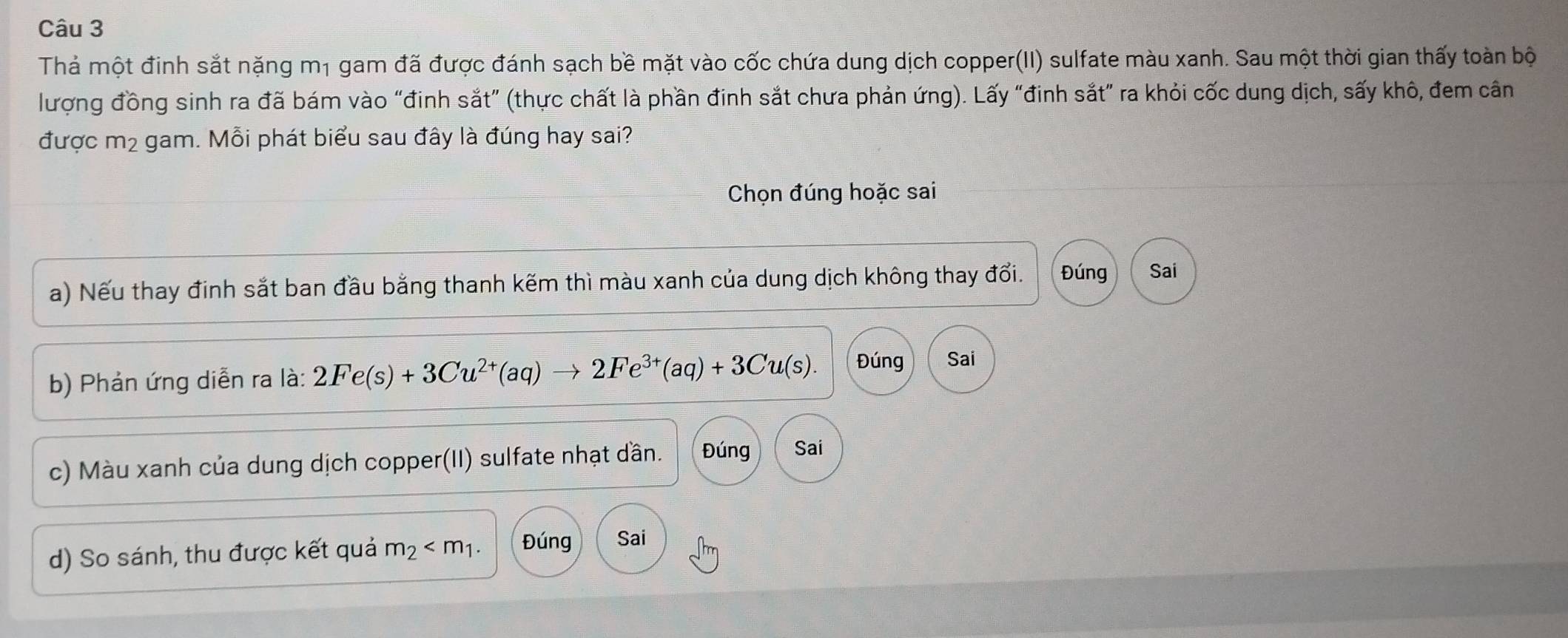 Thả một đinh sắt nặng m1 gam đã được đánh sạch bề mặt vào cốc chứa dung dịch copper(II) sulfate màu xanh. Sau một thời gian thấy toàn bộ
lượng đồng sinh ra đã bám vào “đinh sắt” (thực chất là phần đinh sắt chưa phản ứng). Lấy “đinh sắt” ra khỏi cốc dung dịch, sấy khô, đem cân
được m² gam. Mỗi phát biểu sau đây là đúng hay sai?
Chọn đúng hoặc sai
a) Nếu thay đinh sắt ban đầu bằng thanh kẽm thì màu xanh của dung dịch không thay đổi. Đúng Sai
b) Phản ứng diễn ra là: 2Fe(s)+3Cu^(2+)(aq)to 2Fe^(3+)(aq)+3Cu(s). Đúng Sai
c) Màu xanh của dung dịch copper(II) sulfate nhạt dần. Đúng Sai
d) So sánh, thu được kết quả m_2 . Đúng Sai