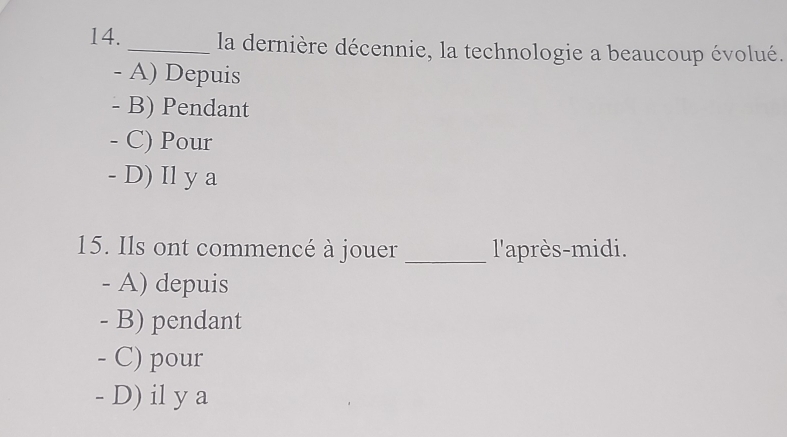 la dernière décennie, la technologie a beaucoup évolué.
- A) Depuis
- B) Pendant
- C) Pour
- D) Il y a
15. Ils ont commencé à jouer _l'après-midi.
- A) depuis
- B) pendant
- C) pour
- D) il y a