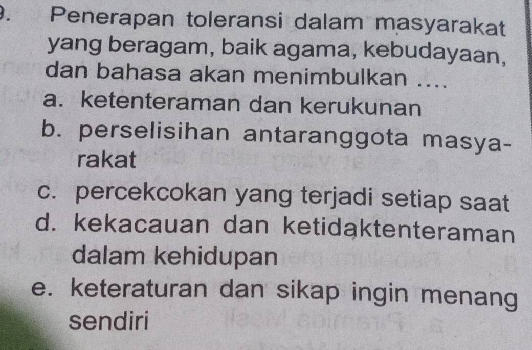 Penerapan toleransi dalam masyarakat
yang beragam, baik agama, kebudayaan,
dan bahasa akan menimbulkan ....
a. ketenteraman dan kerukunan
b. perselisihan antaranggota masya-
rakat
c. percekcokan yang terjadi setiap saat
d. kekacauan dan ketidaktenteraman
dalam kehidupan
e. keteraturan dan sikap ingin menang
sendiri