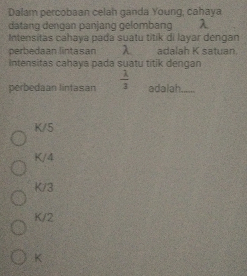 Dalam percobaan celah ganda Young, cahaya
datang dengan panjang gelombang
Intensitas cahaya pada suatu titik di layar dengan
perbedaan lintasan λ adalah K satuan.
Intensitas cahaya pada suatu titik dengan
perbedaan lintasan  lambda /3  adalah
K/5
K/4
K/3
K/2
K