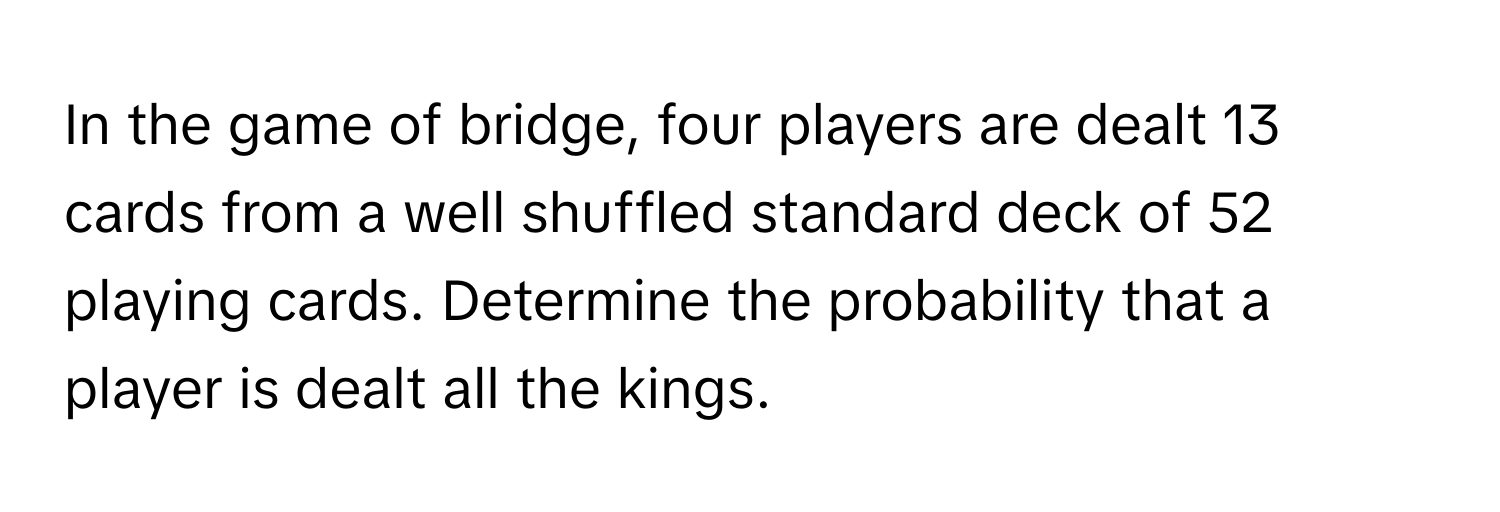 In the game of bridge, four players are dealt 13 cards from a well shuffled standard deck of 52 playing cards. Determine the probability that a player is dealt all the kings.