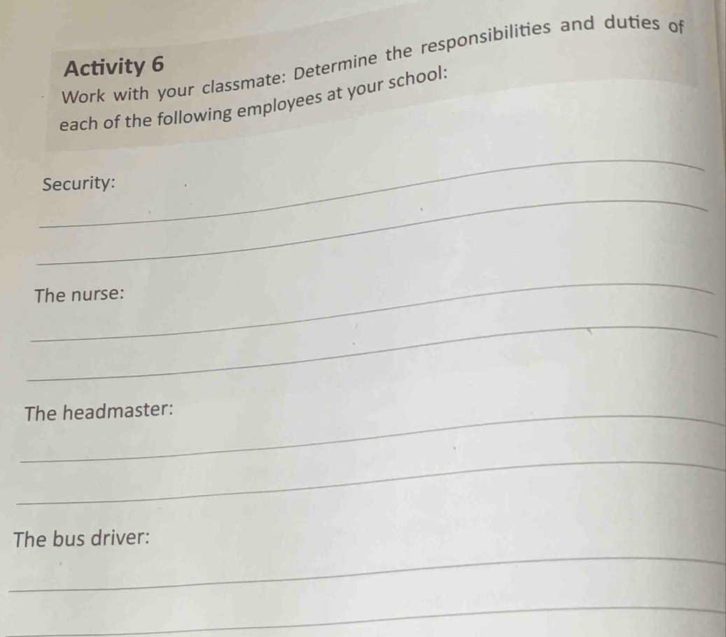 Work with your classmate: Determine the responsibilities and duties of 
Activity 6 
each of the following employees at your school: 
_ 
_ 
Security: 
_ 
The nurse: 
_ 
_The headmaster: 
_ 
_ 
The bus driver: 
_